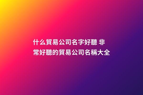 什么貿易公司名字好聽 非常好聽的貿易公司名稱大全